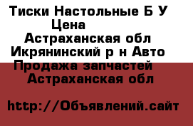 Тиски Настольные Б/У › Цена ­ 4 000 - Астраханская обл., Икрянинский р-н Авто » Продажа запчастей   . Астраханская обл.